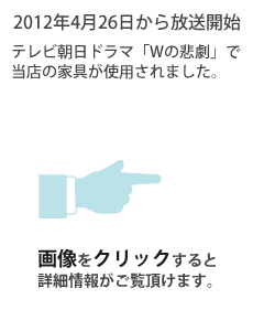 2012年4月26日から放送開始　テレビ朝日ドラマ「Wの悲劇」で当店の家具が使用されました。画像をクリックすると詳細情報がご覧頂けます。